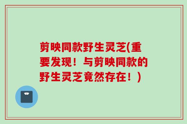 剪映同款野生灵芝(重要发现！与剪映同款的野生灵芝竟然存在！)