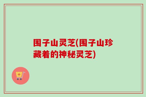 围子山灵芝(围子山珍藏着的神秘灵芝)