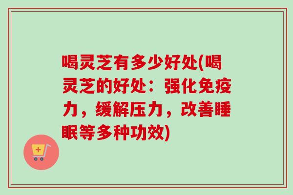 喝灵芝有多少好处(喝灵芝的好处:强化免疫力,缓解压力,改善等多种功效) 喝灵芝有多少好处(喝灵芝的好处:强化免疫力,缓解压力,改善等多种功效)