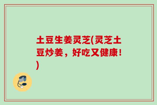 土豆生姜灵芝(灵芝土豆炒姜，好吃又健康！)