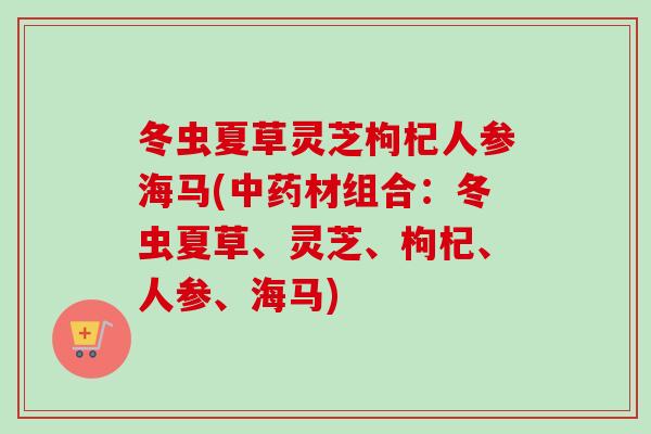 冬虫夏草灵芝枸杞人参海马(中药材组合：冬虫夏草、灵芝、枸杞、人参、海马)
