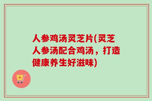 人参鸡汤灵芝片(灵芝人参汤配合鸡汤,打造健康养生好滋味) 人参鸡汤灵芝片(灵芝人参汤配合鸡汤,打造健康养生好滋味)