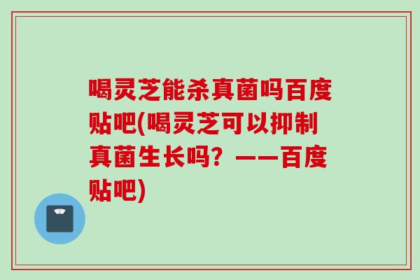 喝灵芝能杀真菌吗百度贴吧(喝灵芝可以抑制真菌生长吗？——百度贴吧)