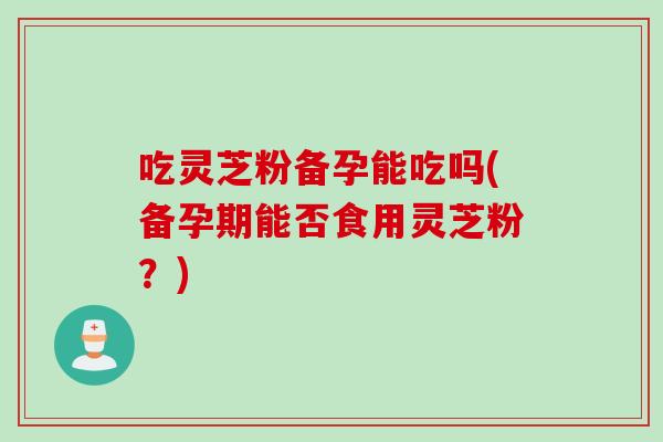 吃灵芝粉备孕能吃吗(备孕期能否食用灵芝粉？)