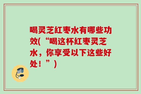 喝灵芝红枣水有哪些功效(“喝这杯红枣灵芝水,你享受以下这些好处!”) 喝灵芝红枣水有哪些功效(“喝这杯红枣灵芝水,你享受以下这些好处!”)