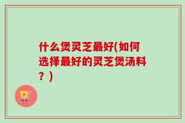 什么煲灵芝最好(如何选择最好的灵芝煲汤料？)