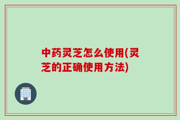 中药灵芝怎么使用(灵芝的正确使用方法)