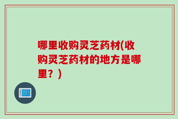 哪里收购灵芝药材(收购灵芝药材的地方是哪里？)