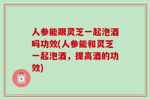 人参能跟灵芝一起泡酒吗功效(人参能和灵芝一起泡酒，提高酒的功效)