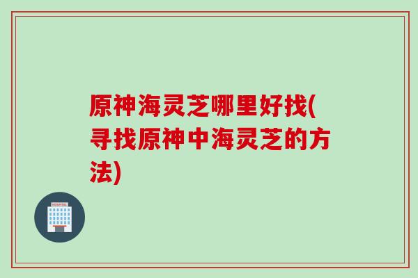 原神海灵芝哪里好找(寻找原神中海灵芝的方法)