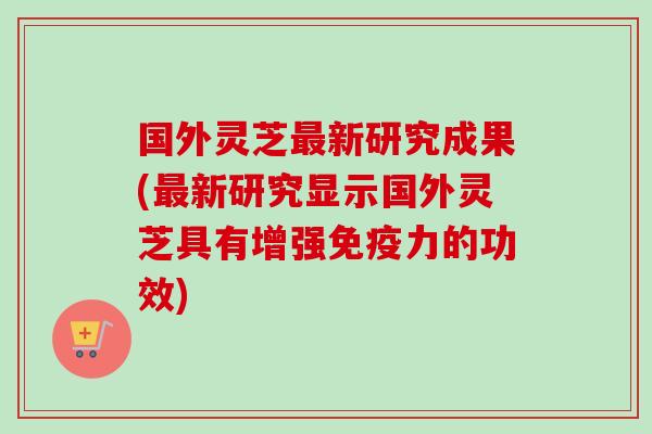国外灵芝最新研究成果(最新研究显示国外灵芝具有增强免疫力的功效)