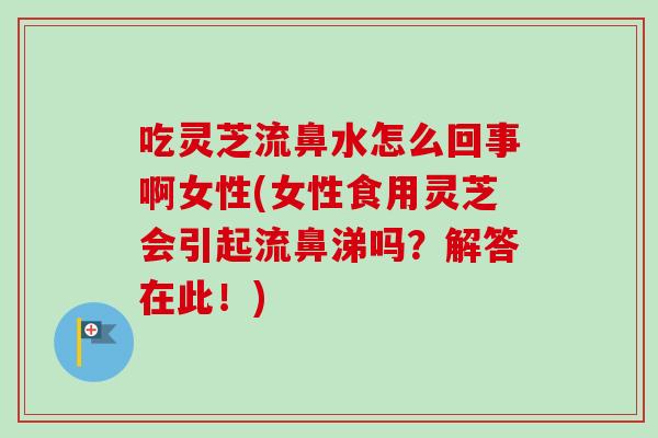 吃灵芝流鼻水怎么回事啊女性(女性食用灵芝会引起流鼻涕吗?解答在此!) 吃灵芝流鼻水怎么回事啊女性(女性食用灵芝会引起流鼻涕吗?解答在此!)