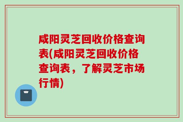 咸阳灵芝回收价格查询表(咸阳灵芝回收价格查询表，了解灵芝市场行情)