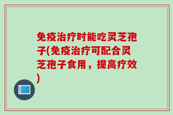免疫治疗时能吃灵芝孢子(免疫治疗可配合灵芝孢子食用，提高疗效)