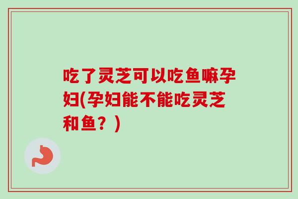 吃了灵芝可以吃鱼嘛孕妇(孕妇能不能吃灵芝和鱼？)