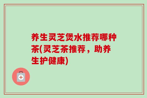 养生灵芝煲水推荐哪种茶(灵芝茶推荐，助养生护健康)
