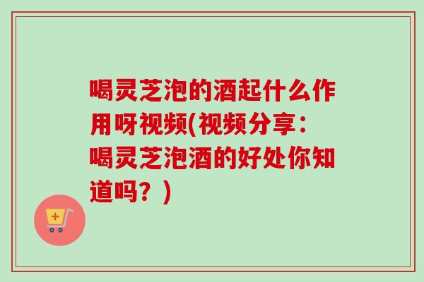 喝灵芝泡的酒起什么作用呀视频(视频分享：喝灵芝泡酒的好处你知道吗？)