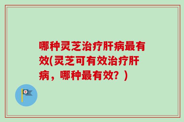 哪种灵芝有效(灵芝可有效,哪种有效?) 哪种灵芝有效(灵芝可有效,哪种有效?)