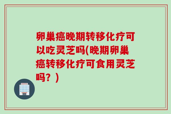 卵巢癌晚期转移化疗可以吃灵芝吗(晚期卵巢癌转移化疗可食用灵芝吗？)