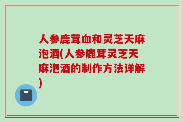 人参鹿茸血和灵芝天麻泡酒(人参鹿茸灵芝天麻泡酒的制作方法详解)