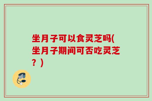 坐月子可以食灵芝吗(坐月子期间可否吃灵芝？)