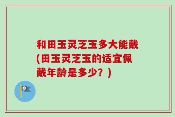 和田玉灵芝玉多大能戴(田玉灵芝玉的适宜佩戴年龄是多少？)