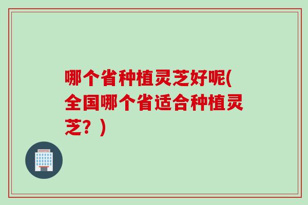 哪个省种植灵芝好呢(全国哪个省适合种植灵芝？)