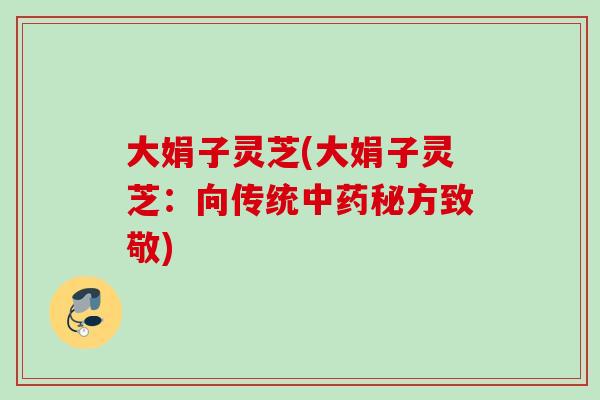 大娟子灵芝(大娟子灵芝:向传统秘方致敬) 大娟子灵芝(大娟子灵芝:向传统秘方致敬)