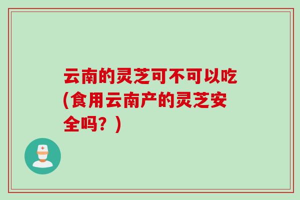 云南的灵芝可不可以吃(食用云南产的灵芝安全吗？)