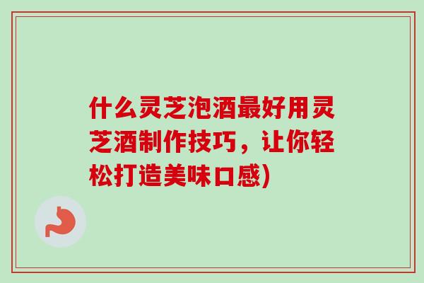 什么灵芝泡酒最好用灵芝酒制作技巧，让你轻松打造美味口感)