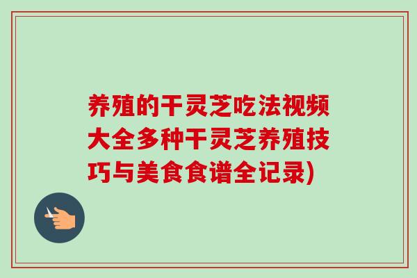 养殖的干灵芝吃法视频大全多种干灵芝养殖技巧与美食食谱全记录) 养殖的干灵芝吃法视频大全多种干灵芝养殖技巧与美食食谱全记录)