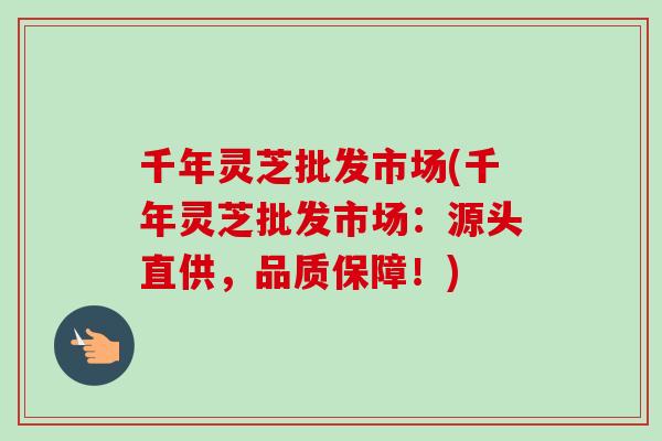 千年灵芝批发市场(千年灵芝批发市场：源头直供，品质保障！)