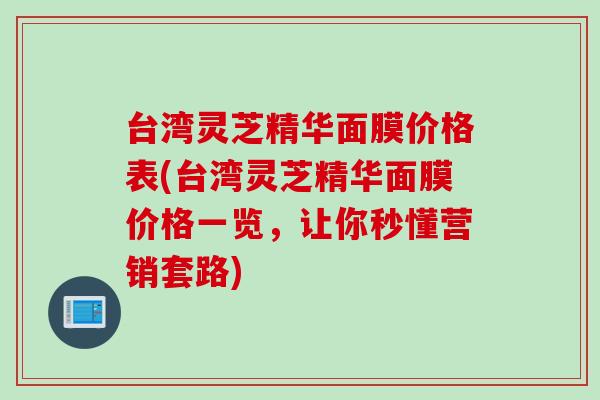 台湾灵芝精华面膜价格表(台湾灵芝精华面膜价格一览，让你秒懂营销套路)
