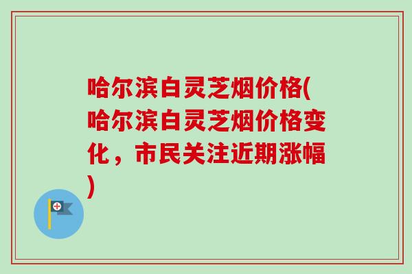 哈尔滨白灵芝烟价格(哈尔滨白灵芝烟价格变化，市民关注近期涨幅)