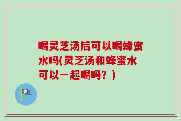 喝灵芝汤后可以喝蜂蜜水吗(灵芝汤和蜂蜜水可以一起喝吗？)
