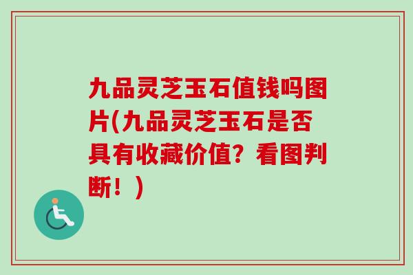 九品灵芝玉石值钱吗图片(九品灵芝玉石是否具有收藏价值？看图判断！)