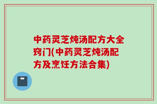 中药灵芝炖汤配方大全窍门(中药灵芝炖汤配方及烹饪方法合集)