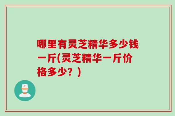 哪里有灵芝精华多少钱一斤(灵芝精华一斤价格多少?) 哪里有灵芝精华多少钱一斤(灵芝精华一斤价格多少?)