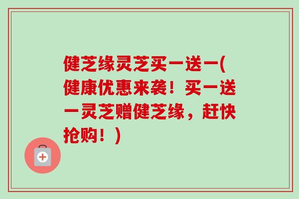 健芝缘灵芝买一送一(健康优惠来袭！买一送一灵芝赠健芝缘，赶快抢购！)