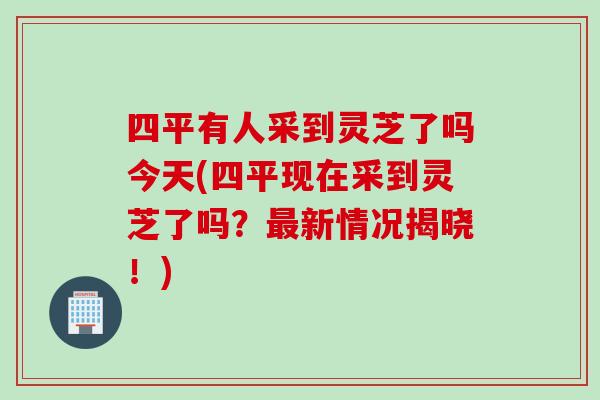 四平有人采到灵芝了吗今天(四平现在采到灵芝了吗?新情况揭晓!) 四平有人采到灵芝了吗今天(四平现在采到灵芝了吗?新情况揭晓!)