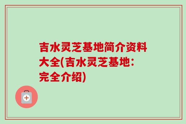吉水灵芝基地简介资料大全(吉水灵芝基地：完全介绍)