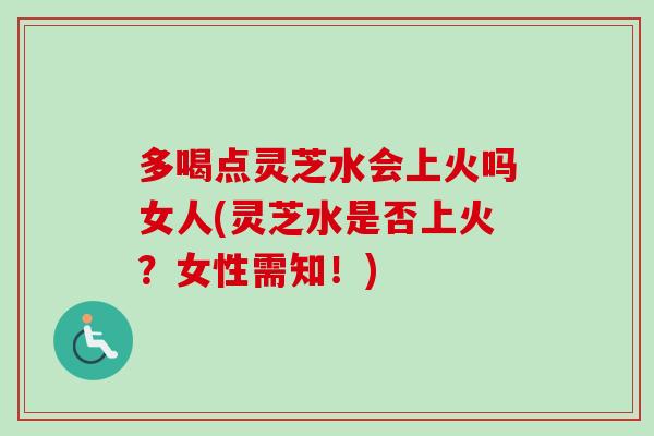 多喝点灵芝水会上火吗女人(灵芝水是否上火？女性需知！)