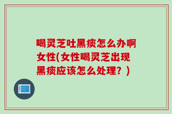 喝灵芝吐黑痰怎么办啊女性(女性喝灵芝出现黑痰应该怎么处理？)