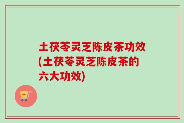 土茯苓灵芝陈皮茶功效(土茯苓灵芝陈皮茶的六大功效)
