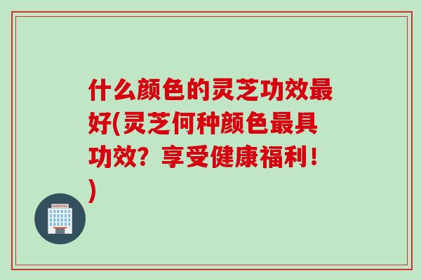 什么颜色的灵芝功效最好(灵芝何种颜色最具功效？享受健康福利！)