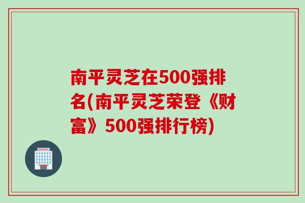南平灵芝在500强排名(南平灵芝荣登《财富》500强排行榜)
