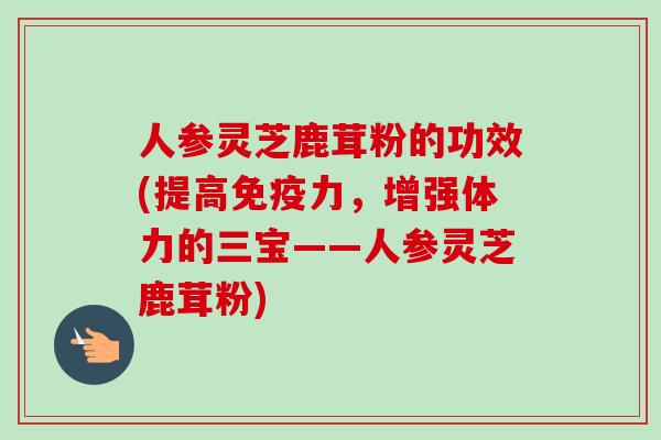 人参灵芝鹿茸粉的功效(提高免疫力，增强体力的三宝——人参灵芝鹿茸粉)