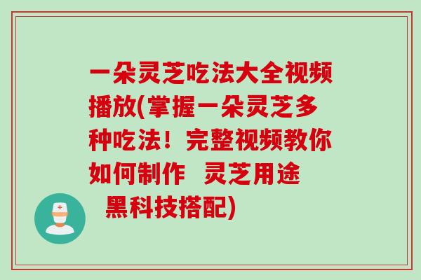 一朵灵芝吃法大全视频播放(掌握一朵灵芝多种吃法！完整视频教你如何制作  灵芝用途  黑科技搭配)