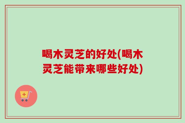喝木灵芝的好处(喝木灵芝能带来哪些好处) 喝木灵芝的好处(喝木灵芝能带来哪些好处)