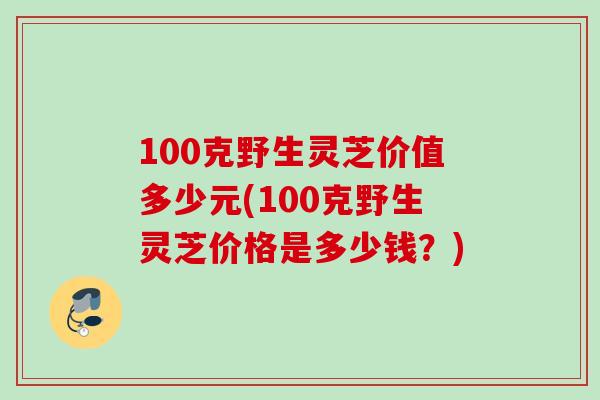 100克野生灵芝价值多少元(100克野生灵芝价格是多少钱？)